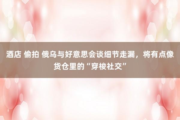 酒店 偷拍 俄乌与好意思会谈细节走漏，将有点像货仓里的“穿梭社交”