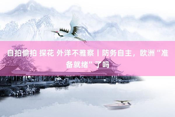 自拍偷拍 探花 外洋不雅察丨防务自主，欧洲“准备就绪”了吗