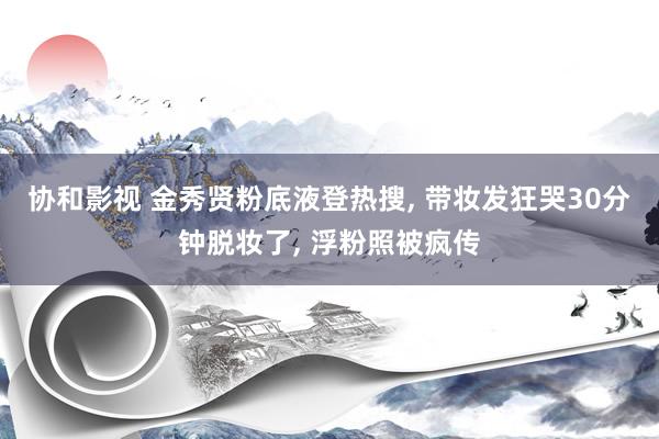 协和影视 金秀贤粉底液登热搜， 带妆发狂哭30分钟脱妆了， 浮粉照被疯传