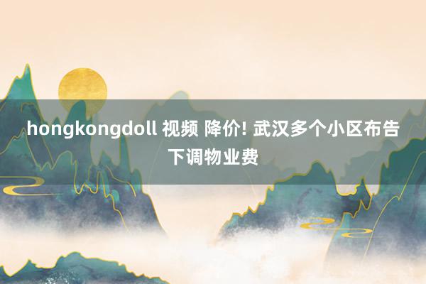 hongkongdoll 视频 降价! 武汉多个小区布告下调物业费