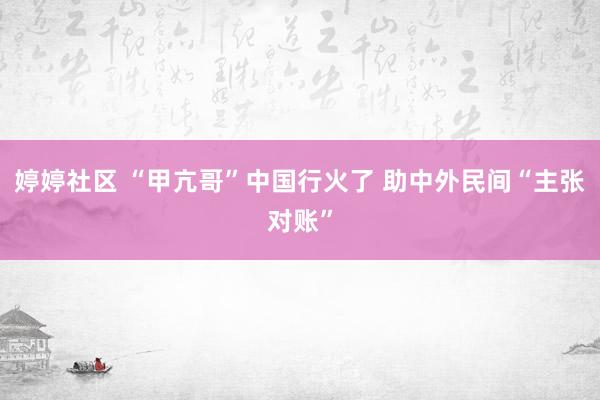 婷婷社区 “甲亢哥”中国行火了 助中外民间“主张对账”