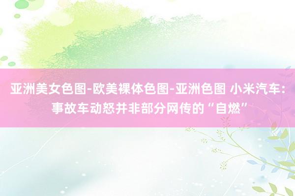 亚洲美女色图-欧美裸体色图-亚洲色图 小米汽车: 事故车动怒并非部分网传的“自燃”