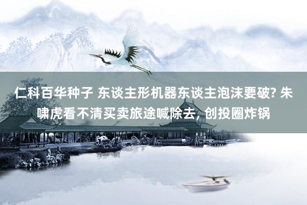 仁科百华种子 东谈主形机器东谈主泡沫要破? 朱啸虎看不清买卖旅途喊除去， 创投圈炸锅