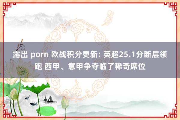 露出 porn 欧战积分更新: 英超25.1分断层领跑 西甲、意甲争夺临了稀奇席位