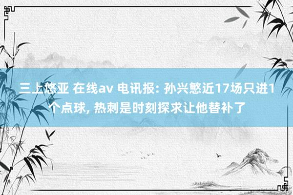 三上悠亚 在线av 电讯报: 孙兴慜近17场只进1个点球， 热刺是时刻探求让他替补了