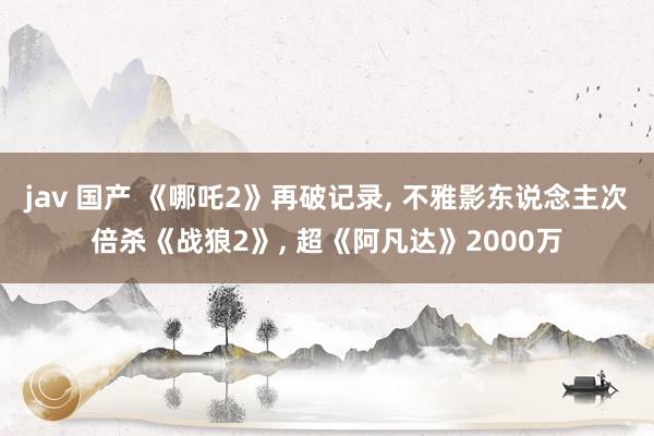 jav 国产 《哪吒2》再破记录， 不雅影东说念主次倍杀《战狼2》， 超《阿凡达》2000万