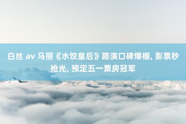 白丝 av 马丽《水饺皇后》路演口碑爆棚， 影票秒抢光， 预定五一票房冠军