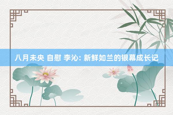 八月未央 自慰 李沁: 新鲜如兰的银幕成长记