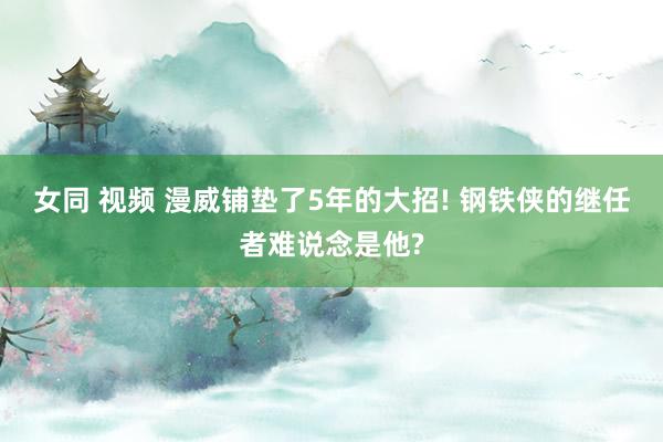 女同 视频 漫威铺垫了5年的大招! 钢铁侠的继任者难说念是他?