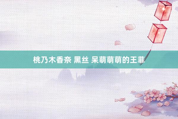 桃乃木香奈 黑丝 呆萌萌萌的王菲