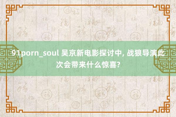 91porn_soul 吴京新电影探讨中， 战狼导演此次会带来什么惊喜?