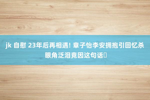 jk 自慰 23年后再相遇! 章子怡李安拥抱引回忆杀 眼角泛泪竟因这句话✨