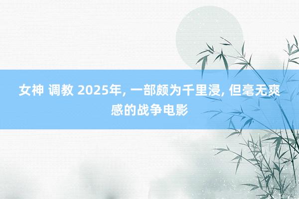 女神 调教 2025年， 一部颇为千里浸， 但毫无爽感的战争电影