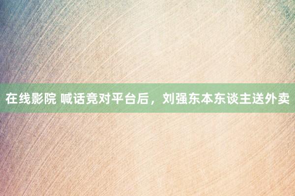 在线影院 喊话竞对平台后，刘强东本东谈主送外卖