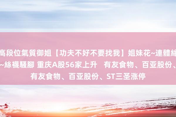 高段位氣質御姐【功夫不好不要找我】姐妹花~連體絲襪~大奶晃動~絲襪騷腳 重庆A股56家上升   有友食物、百亚股份、ST三圣涨停