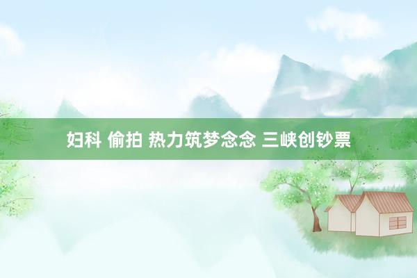 妇科 偷拍 热力筑梦念念 三峡创钞票