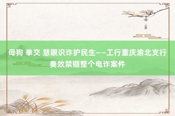 母狗 拳交 慧眼识诈护民生——工行重庆渝北支行奏效禁锢整个电诈案件