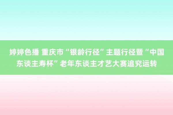 婷婷色播 重庆市“银龄行径”主题行径暨“中国东谈主寿杯”老年东谈主才艺大赛追究运转
