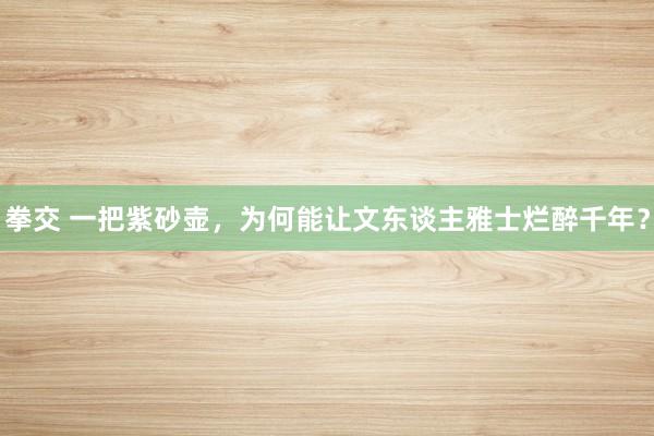 拳交 一把紫砂壶，为何能让文东谈主雅士烂醉千年？