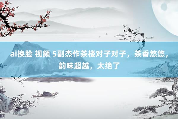 ai换脸 视频 5副杰作茶楼对子对子，茶香悠悠，韵味超越，太绝了