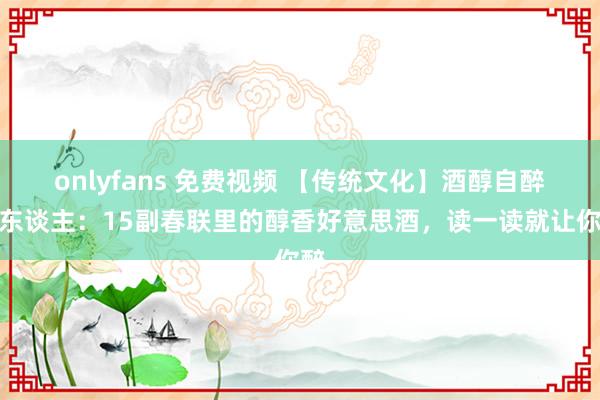 onlyfans 免费视频 【传统文化】酒醇自醉醉东谈主：15副春联里的醇香好意思酒，读一读就让你醉
