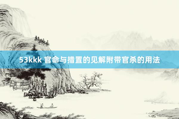 53kkk 官命与措置的见解附带官杀的用法
