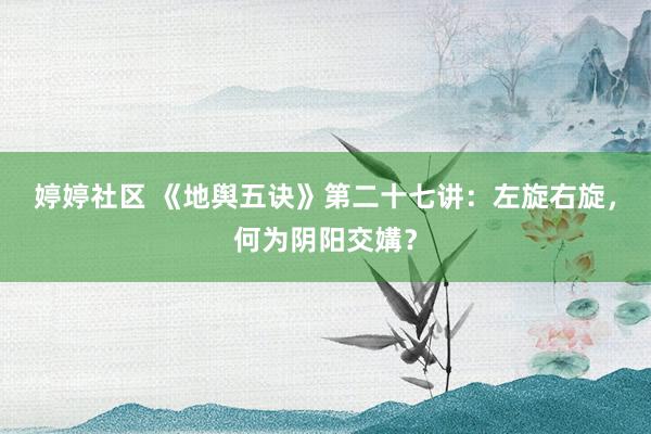 婷婷社区 《地舆五诀》第二十七讲：左旋右旋，何为阴阳交媾？