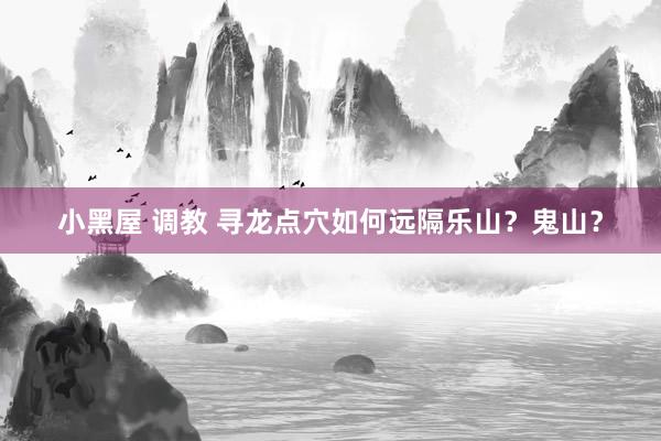 小黑屋 调教 寻龙点穴如何远隔乐山？鬼山？