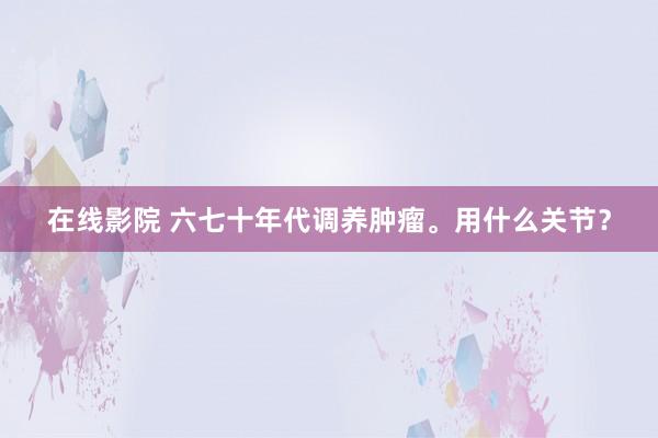 在线影院 六七十年代调养肿瘤。用什么关节？