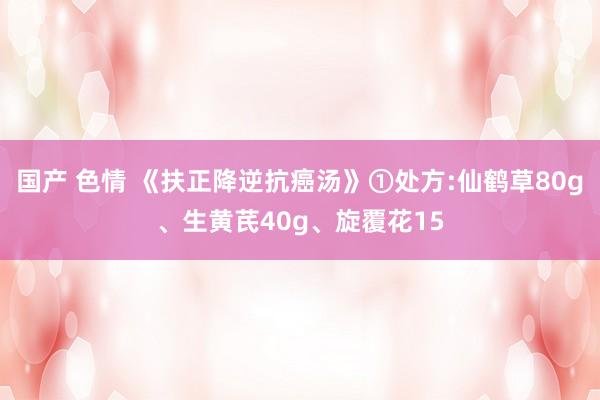 国产 色情 《扶正降逆抗癌汤》①处方:仙鹤草80g、生黄芪40g、旋覆花15