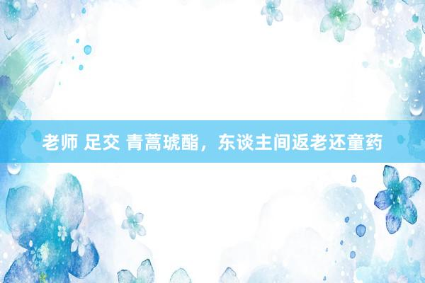 老师 足交 青蒿琥酯，东谈主间返老还童药
