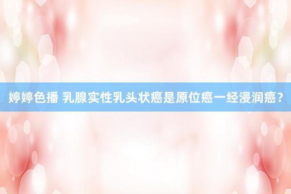 婷婷色播 乳腺实性乳头状癌是原位癌一经浸润癌？