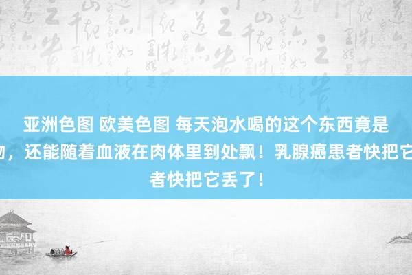 亚洲色图 欧美色图 每天泡水喝的这个东西竟是致癌物，还能随着血液在肉体里到处飘！乳腺癌患者快把它丢了！