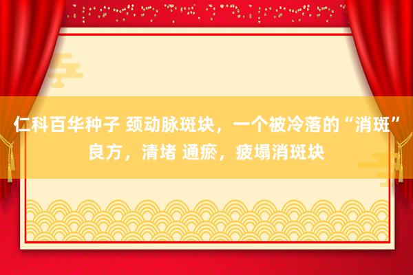 仁科百华种子 颈动脉斑块，一个被冷落的“消斑”良方，清堵 通瘀，疲塌消斑块