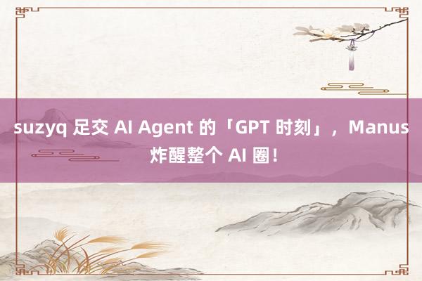 suzyq 足交 AI Agent 的「GPT 时刻」，Manus 炸醒整个 AI 圈！