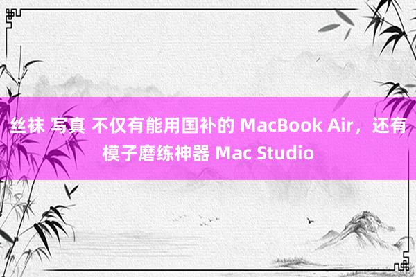 丝袜 写真 不仅有能用国补的 MacBook Air，还有模子磨练神器 Mac Studio
