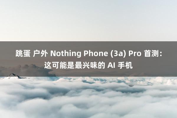 跳蛋 户外 Nothing Phone (3a) Pro 首测：这可能是最兴味的 AI 手机