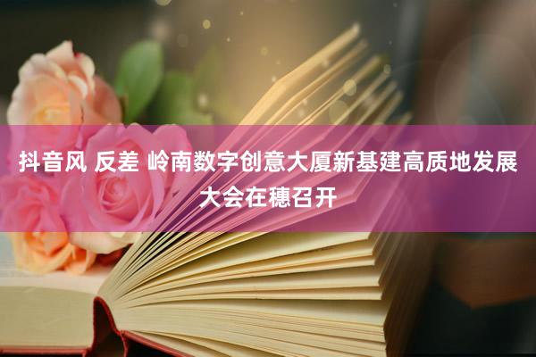 抖音风 反差 岭南数字创意大厦新基建高质地发展大会在穗召开