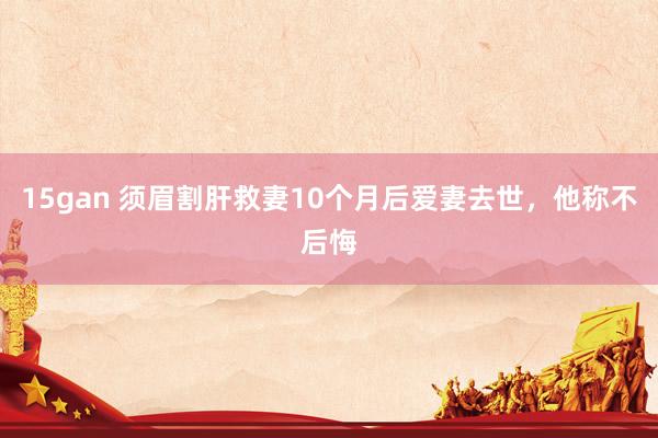 15gan 须眉割肝救妻10个月后爱妻去世，他称不后悔