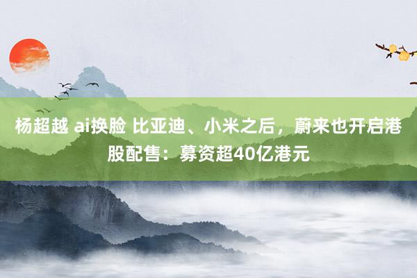 杨超越 ai换脸 比亚迪、小米之后，蔚来也开启港股配售：募资超40亿港元