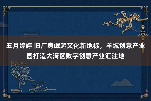 五月婷婷 旧厂房崛起文化新地标，羊城创意产业园打造大湾区数字创意产业汇注地